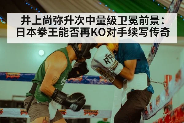 井上尚弥升次中量级卫冕前景：日本拳王能否再KO对手续写传奇