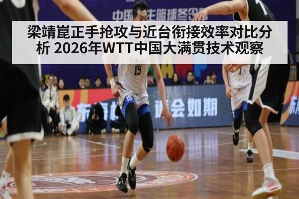 梁靖崑正手抢攻与近台衔接效率对比分析 2026年WTT中国大满贯技术观察