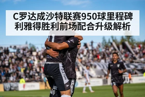 C罗达成沙特联赛950球里程碑 利雅得胜利前场配合升级解析