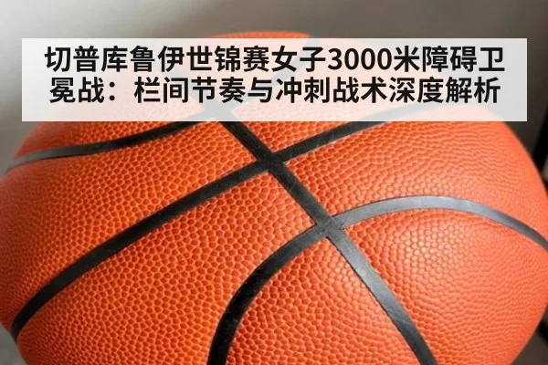 切普库鲁伊世锦赛女子3000米障碍卫冕战：栏间节奏与冲刺战术深度解析